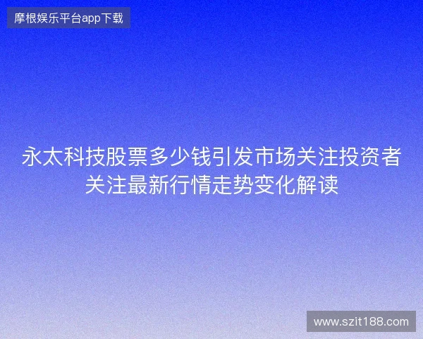 永太科技股票多少钱引发市场关注投资者关注最新行情走势变化解读